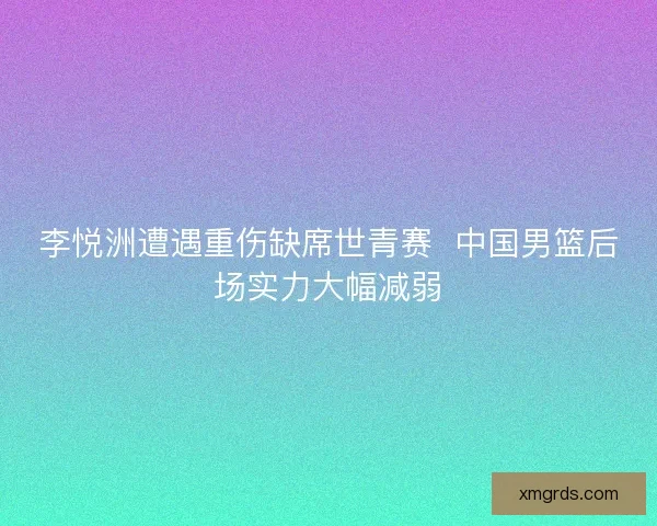 李悦洲遭遇重伤缺席世青赛  中国男篮后场实力大幅减弱