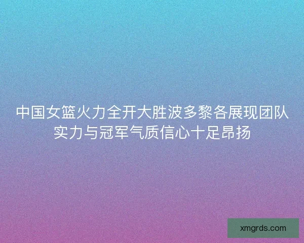 中国女篮火力全开大胜波多黎各展现团队实力与冠军气质信心十足昂扬