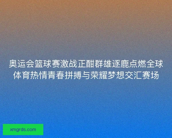 奥运会篮球赛激战正酣群雄逐鹿点燃全球体育热情青春拼搏与荣耀梦想交汇赛场