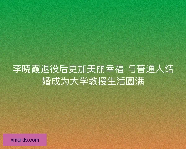 李晓霞退役后更加美丽幸福 与普通人结婚成为大学教授生活圆满