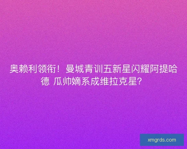 奥赖利领衔！曼城青训五新星闪耀阿提哈德 瓜帅嫡系成维拉克星？