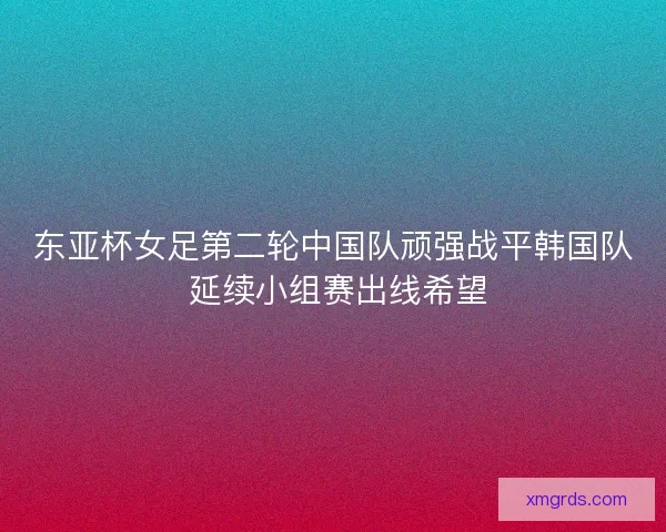 东亚杯女足第二轮中国队顽强战平韩国队 延续小组赛出线希望