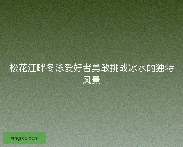 松花江畔冬泳爱好者勇敢挑战冰水的独特风景