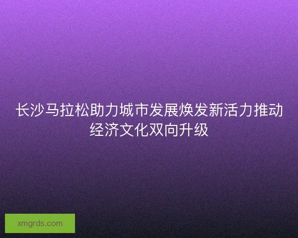 长沙马拉松助力城市发展焕发新活力推动经济文化双向升级